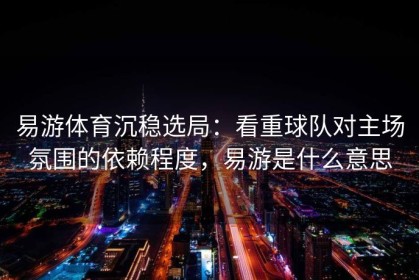 易游体育沉稳选局：看重球队对主场氛围的依赖程度，易游是什么意思