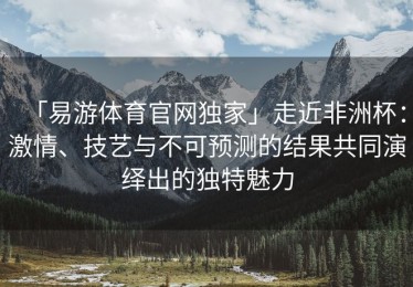 「易游体育官网独家」走近非洲杯：激情、技艺与不可预测的结果共同演绎出的独特魅力