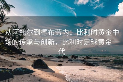 从阿扎尔到德布劳内：比利时黄金中场的传承与创新，比利时足球黄金一代