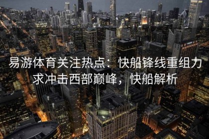 易游体育关注热点：快船锋线重组力求冲击西部巅峰，快船解析