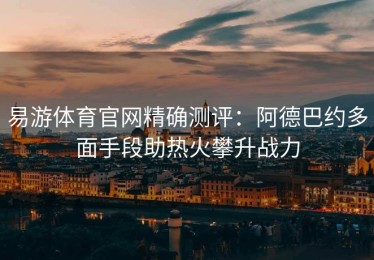 易游体育官网精确测评：阿德巴约多面手段助热火攀升战力