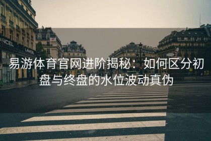 易游体育官网进阶揭秘：如何区分初盘与终盘的水位波动真伪