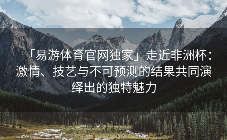 「易游体育官网独家」走近非洲杯：激情、技艺与不可预测的结果共同演绎出的独特魅力