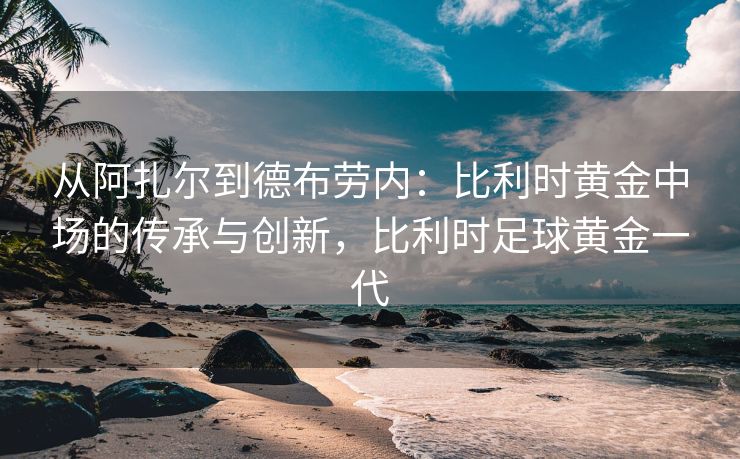 从阿扎尔到德布劳内：比利时黄金中场的传承与创新，比利时足球黄金一代