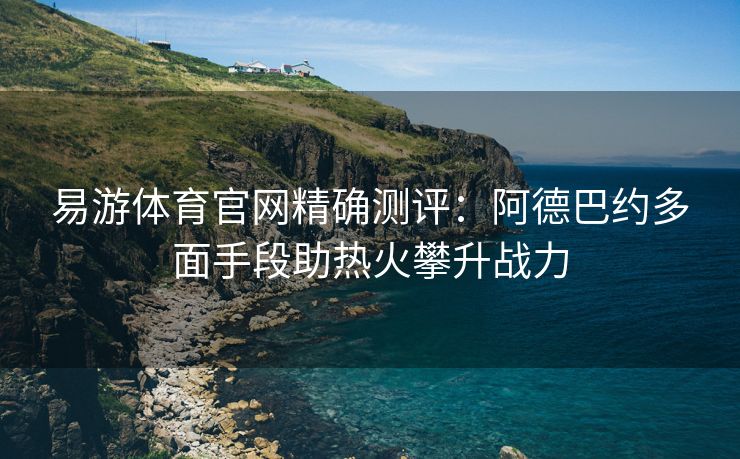 易游体育官网精确测评：阿德巴约多面手段助热火攀升战力