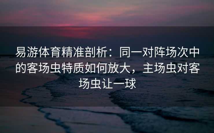 易游体育精准剖析：同一对阵场次中的客场虫特质如何放大，主场虫对客场虫让一球