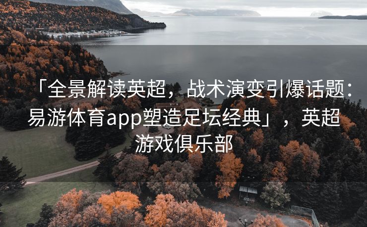 「全景解读英超，战术演变引爆话题：易游体育app塑造足坛经典」，英超游戏俱乐部